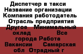 Диспетчер в такси › Название организации ­ Компания-работодатель › Отрасль предприятия ­ Другое › Минимальный оклад ­ 30 000 - Все города Работа » Вакансии   . Самарская обл.,Отрадный г.